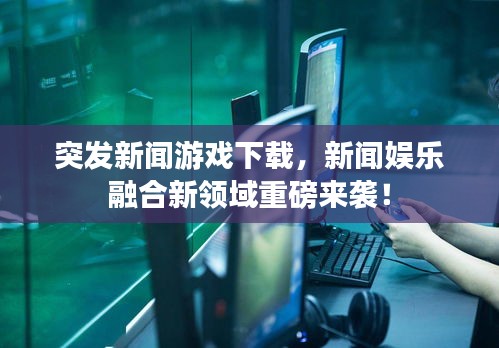 突發(fā)新聞游戲下載，新聞娛樂融合新領(lǐng)域重磅來襲！