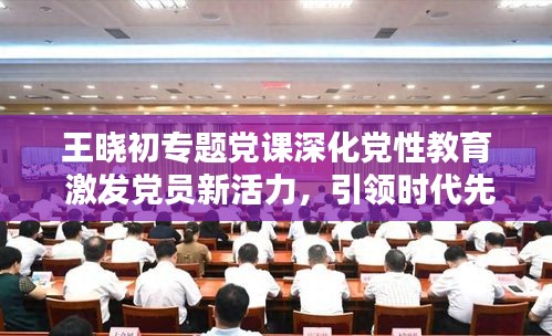 王曉初專題黨課深化黨性教育 激發(fā)黨員新活力，引領(lǐng)時代先鋒！