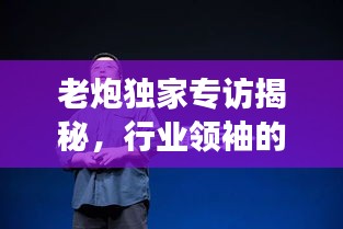 老炮獨(dú)家專訪揭秘，行業(yè)領(lǐng)袖的獨(dú)到見解與非凡人生故事
