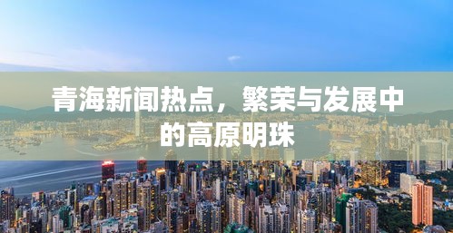 青海新聞熱點，繁榮與發(fā)展中的高原明珠