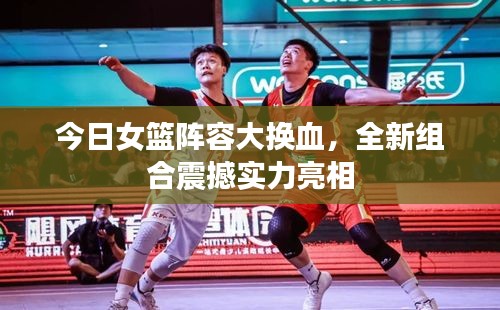 今日女籃陣容大換血，全新組合震撼實力亮相