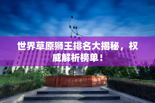 世界草原獅王排名大揭秘，權(quán)威解析榜單！