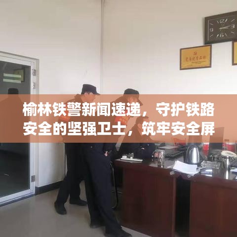 榆林鐵警新聞速遞，守護(hù)鐵路安全的堅(jiān)強(qiáng)衛(wèi)士，筑牢安全屏障！