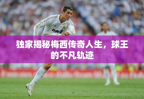 獨家揭秘梅西傳奇人生，球王的不凡軌跡