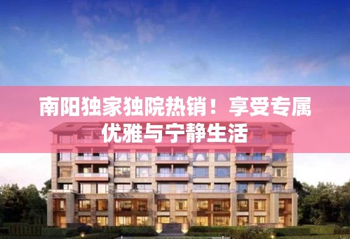 南陽獨(dú)家獨(dú)院熱銷！享受專屬優(yōu)雅與寧靜生活