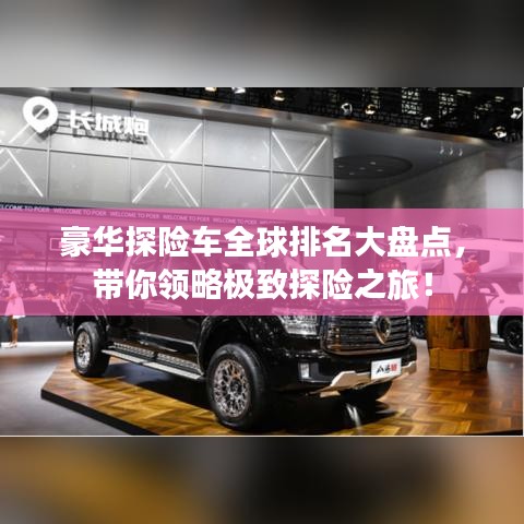 豪華探險車全球排名大盤點，帶你領(lǐng)略極致探險之旅！