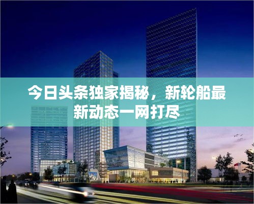 今日頭條獨家揭秘，新輪船最新動態(tài)一網(wǎng)打盡