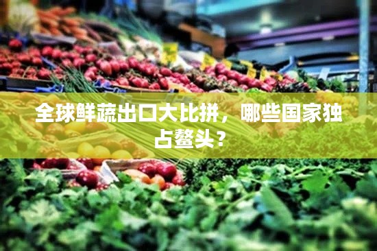全球鮮蔬出口大比拼，哪些國(guó)家獨(dú)占鰲頭？