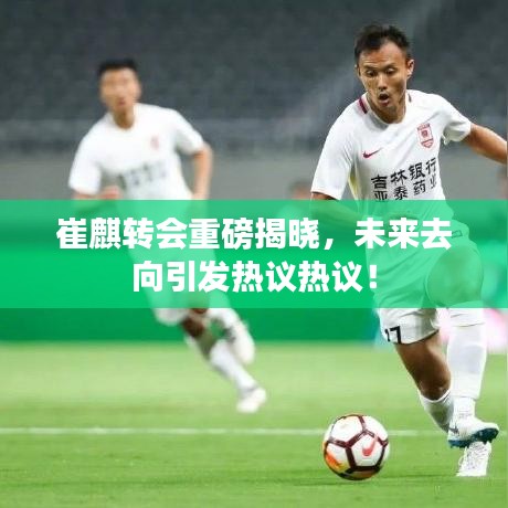 崔麒轉(zhuǎn)會重磅揭曉，未來去向引發(fā)熱議熱議！