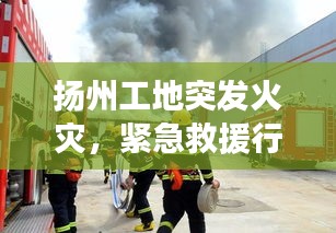 揚(yáng)州工地突發(fā)火災(zāi)，緊急救援行動(dòng)迅速啟動(dòng)，火勢(shì)得到控制