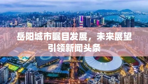 岳陽(yáng)城市矚目發(fā)展，未來(lái)展望引領(lǐng)新聞?lì)^條