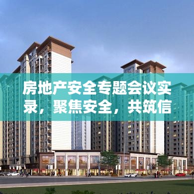 房地產(chǎn)安全專題會(huì)議實(shí)錄，聚焦安全，共筑信賴之基