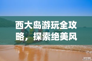 西大島游玩全攻略，探索絕美風(fēng)光與體驗(yàn)絕佳體驗(yàn)