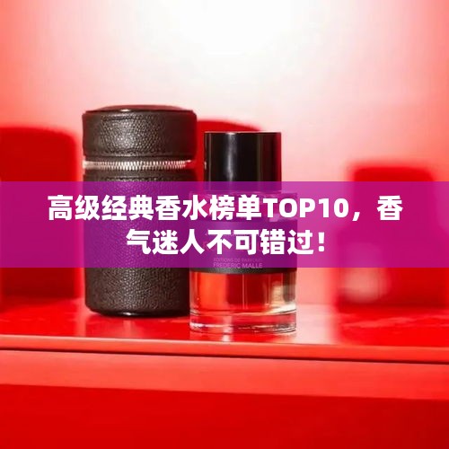 高級經(jīng)典香水榜單TOP10，香氣迷人不可錯過！
