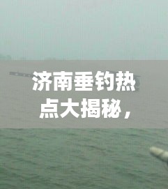 濟南垂釣熱點大揭秘，今日釣魚最新消息，垂釣愛好者的夢幻釣場